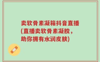 卖软骨素凝箱抖音直播(直播卖软骨素凝胶，助你拥有水润皮肤)