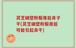 灵芝破壁粉服用后鼻子干(灵芝破壁粉服用后可能引起鼻干)