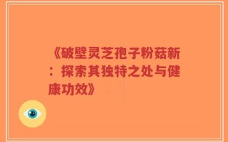 《破壁灵芝孢子粉菇新：探索其独特之处与健康功效》