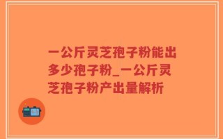 一公斤灵芝孢子粉能出多少孢子粉_一公斤灵芝孢子粉产出量解析