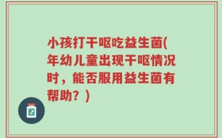 小孩打干呕吃益生菌(年幼儿童出现干呕情况时，能否服用益生菌有帮助？)