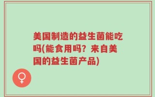 美国制造的益生菌能吃吗(能食用吗？来自美国的益生菌产品)