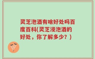 灵芝泡酒有啥好处吗百度百科(灵芝浸泡酒的好处，你了解多少？)