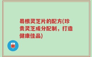 曷根灵芝片的配方(珍贵灵芝成分配制，打造健康佳品)