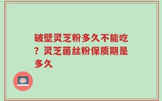 破壁灵芝粉多久不能吃？灵芝菌丝粉保质期是多久