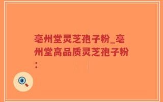 亳州堂灵芝孢子粉_亳州堂高品质灵芝孢子粉：
