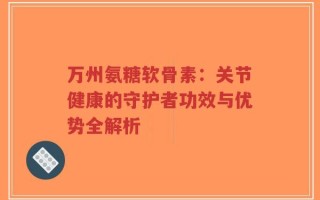 万州氨糖软骨素：关节健康的守护者功效与优势全解析