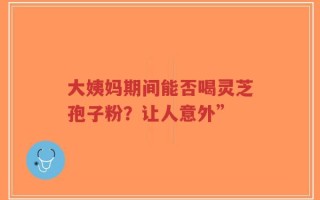 大姨妈期间能否喝灵芝孢子粉？让人意外”