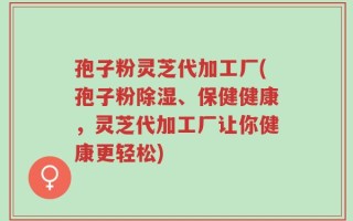 孢子粉灵芝代加工厂(孢子粉除湿、保健健康，灵芝代加工厂让你健康更轻松)