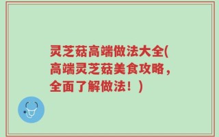 灵芝菇高端做法大全(高端灵芝菇美食攻略，全面了解做法！)