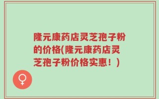 隆元康药店灵芝孢子粉的价格(隆元康药店灵芝孢子粉价格实惠！)
