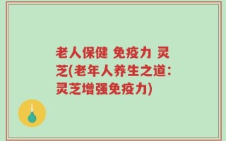 老人保健 免疫力 灵芝(老年人养生之道：灵芝增强免疫力)