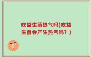 吃益生菌热气吗(吃益生菌会产生热气吗？)