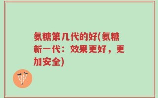 氨糖第几代的好(氨糖新一代：效果更好，更加安全)
