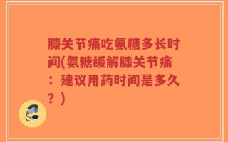 膝关节痛吃氨糖多长时间(氨糖缓解膝关节痛：建议用药时间是多久？)