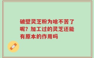 破壁灵芝粉为啥不苦了呢？加工过的灵芝还能有原本的作用吗