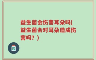 益生菌会伤害耳朵吗(益生菌会对耳朵造成伤害吗？)