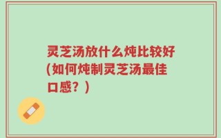 灵芝汤放什么炖比较好(如何炖制灵芝汤最佳口感？)