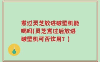 煮过灵芝放进破壁机能喝吗(灵芝煮过后放进破壁机可否饮用？)