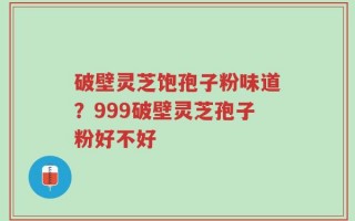 破壁灵芝饱孢子粉味道？999破壁灵芝孢子粉好不好