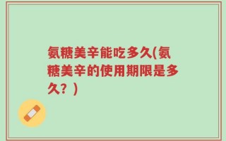 氨糖美辛能吃多久(氨糖美辛的使用期限是多久？)