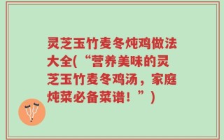 灵芝玉竹麦冬炖鸡做法大全(“营养美味的灵芝玉竹麦冬鸡汤，家庭炖菜必备菜谱！”)