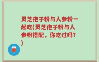 灵芝孢子粉与人参粉一起吃(灵芝孢子粉与人参粉搭配，你吃过吗？)