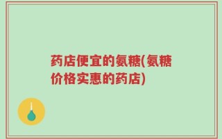 药店便宜的氨糖(氨糖价格实惠的药店)