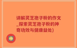 讲解灵芝孢子粉的作文_探索灵芝孢子粉的神奇功效与健康益处)