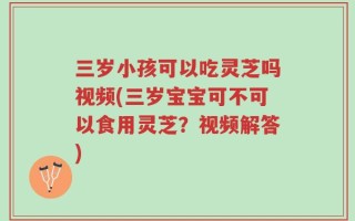 三岁小孩可以吃灵芝吗视频(三岁宝宝可不可以食用灵芝？视频解答)