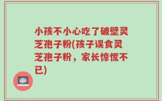 小孩不小心吃了破壁灵芝孢子粉(孩子误食灵芝孢子粉，家长惊慌不已)