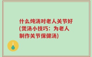 什么炖汤对老人关节好(煲汤小技巧：为老人制作关节保健汤)