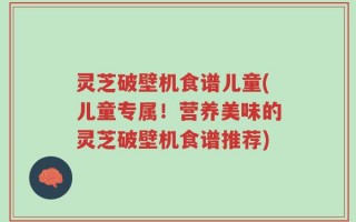 灵芝破壁机食谱儿童(儿童专属！营养美味的灵芝破壁机食谱推荐)