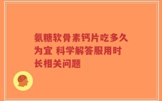 氨糖软骨素钙片吃多久为宜 科学解答服用时长相关问题