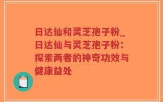 日达仙和灵芝孢子粉_日达仙与灵芝孢子粉：探索两者的神奇功效与健康益处