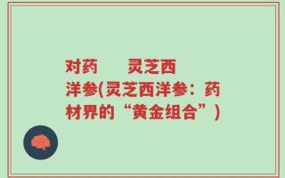 对药     灵芝西洋参(灵芝西洋参：药材界的“黄金组合”)