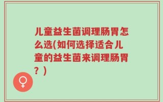 儿童益生菌调理肠胃怎么选(如何选择适合儿童的益生菌来调理肠胃？)