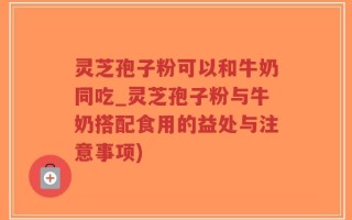 灵芝孢子粉可以和牛奶同吃_灵芝孢子粉与牛奶搭配食用的益处与注意事项)