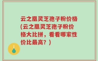 云之凰灵芝孢子粉价格(云之凰灵芝孢子粉价格大比拼，看看哪家性价比最高？)