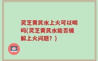 灵芝黄芪水上火可以喝吗(灵芝黄芪水能否缓解上火问题？)