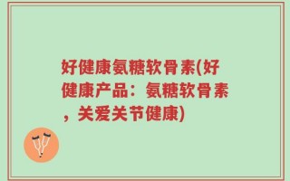 好健康氨糖软骨素(好健康产品：氨糖软骨素，关爱关节健康)