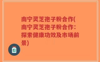 南宁灵芝孢子粉合作(南宁灵芝孢子粉合作：探索健康功效及市场前景)