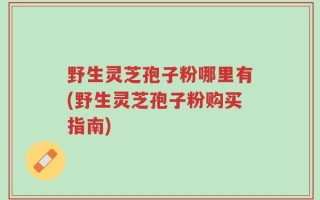 野生灵芝孢子粉哪里有(野生灵芝孢子粉购买指南)