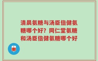 清晨氨糖与汤臣倍健氨糖哪个好？同仁堂氨糖和汤臣倍健氨糖哪个好