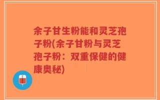 余子甘生粉能和灵芝孢子粉(余子甘粉与灵芝孢子粉：双重保健的健康奥秘)