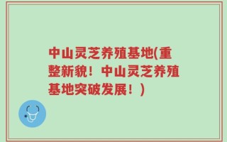 中山灵芝养殖基地(重整新貌！中山灵芝养殖基地突破发展！)