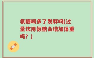 氨糖喝多了发胖吗(过量饮用氨糖会增加体重吗？)