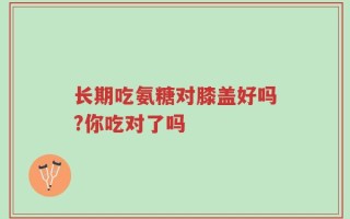 长期吃氨糖对膝盖好吗?你吃对了吗