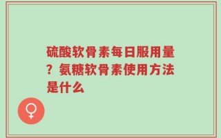 硫酸软骨素每日服用量？氨糖软骨素使用方法是什么