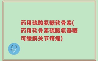 药用硫酸氨糖软骨素(药用软骨素硫酸氨基糖可缓解关节疼痛)